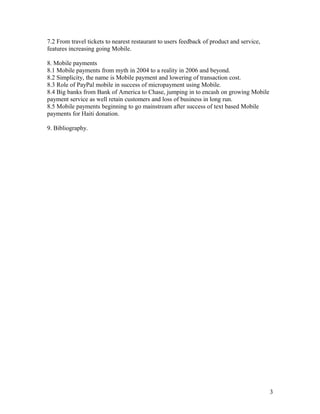 7.2 From travel tickets to nearest restaurant to users feedback of product and service,
features increasing going Mobile.

8. Mobile payments
8.1 Mobile payments from myth in 2004 to a reality in 2006 and beyond.
8.2 Simplicity, the name is Mobile payment and lowering of transaction cost.
8.3 Role of PayPal mobile in success of micropayment using Mobile.
8.4 Big banks from Bank of America to Chase, jumping in to encash on growing Mobile
payment service as well retain customers and loss of business in long run.
8.5 Mobile payments beginning to go mainstream after success of text based Mobile
payments for Haiti donation.

9. Bibliography.




                                                                                          3
 
