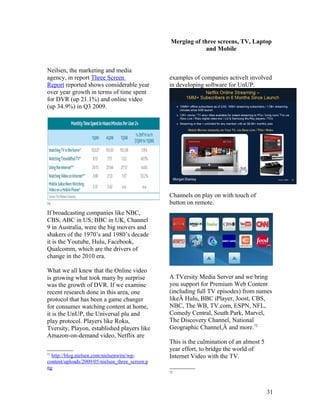 Merging of three screens, TV, Laptop
                                                              and Mobile


Neilsen, the marketing and media
agency, in report Three Screen                   examples of companies activelt involved
Report reported shows considerable year          in developing software for UnUP.
over year growth in terms of time spent
for DVR (up 21.1%) and online video
(up 34.9%) in Q3 2009.




                                                 Channels on play on with touch of
71                                               button on remote.
If broadcasting companies like NBC,
CBS, ABC in US; BBC in UK, Channel
9 in Australia, were the big movers and
shakers of the 1970’s and 1980’s decade
it is the Youtube, Hulu, Facebook,
Qualcomm, which are the drivers of
change in the 2010 era.

What we all knew that the Online video
is growing what took many by surprise            A TVersity Media Server and we bring
was the growth of DVR. If we examine             you support for Premium Web Content
recent research done in this area, one           (including full TV episodes) from names
protocol that has been a game changer            likeÂ Hulu, BBC iPlayer, Joost, CBS,
for consumer watching content at home,           NBC, The WB, TV.com, ESPN, NFL,
it is the UnUP, the Universal plu and            Comedy Central, South Park, Marvel,
play protocol. Players like Roku,                The Discovery Channel, National
Tversity, Playon, established players like       Geographic Channel,Â and more.72
Amazon-on-demand video, Netflix are
                                                 This is the culmination of an almost 5
                                                 year effort, to bridge the world of
71
  http://blog.nielsen.com/nielsenwire/wp-        Internet Video with the TV.
content/uploads/2009/05/nielsen_three_screen.p
ng
                                                 72




                                                                                          31
 