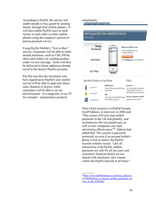 According to PayPal, the service will     immediately.
enable people to buy goods by sending
money through their mobile phones. It
will also enable PayPal users to send
money to each other via their mobile
phones using the company's person-to-
person payment service.

Using PayPal Mobile's "Text to Buy"
service, consumers will be able to make
instant purchases, such as CDs, DVDs,
shoes and clothes, by sending product
codes via text message. Items will then
be delivered to home addresses already
saved in the buyers' PayPal accounts.

Pay Pal says that the merchants who
have signed up to PayPal's new mobile
service will be able to open new direct
sales channels to buyers, while
consumers will be able to see an
advertisement - in a magazine, or on TV
for example - and purchase products


                                          Then Chief executive of PayPal Europe,
                                          Geoff Iddison, in interview in 2006 said
                                          "The system will kick-start mobile
                                          payments in the UK and globally, and
                                          revolutionise the way people pay, as
                                          well as how companies can track
                                          advertising effectiveness”88. Iddison had
                                          added that "The system is password
                                          protected, so even if an account holder's
                                          phone is lost or stolen, the PayPal
                                          account remains secure. Like all
                                          transactions with PayPal, mobile
                                          payments are safe for all our users and
                                          customers' financial details are not
                                          shared with merchants: they remain
                                          within the PayPal network at all times".



                                          88
                                           http://www.mobileeurope.co.uk/news_analysis/
                                          111909/PayPal_to_launch_mobile_payments_ser
                                          vice_in_the_UK.html


                                                                                    34
 