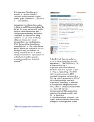 With more than 78 million active
accounts in 190 markets and 19
currencies around the world, PayPal
enables global ecommerce89. And, now it
is    m-commerce.

Management consultancy firm, Arthur
D. Little, in its 2009 report cited that “In
the last five years, markets with mobile
payment offers have matured with a
variety of players entering the industry
value chain and new services being
launched. The key issues now being
addressed include cross border
interoperability and standardization.
While the prevailing financial crisis
poses challenges to value chain players,
we still believe that m-payment services
will significantly develop over the
coming years with the rise of mobile
internet, the continuous improvement of
mobile handsets and the younger
generation’s preference for mobile              Arthur D. Little forecasts global m-
services90”.                                    payment transaction volume to reach
                                                approximately USD 250 billion by 2012,
                                                an increase of 68% p.a
                                                M-payment transaction volume in
                                                developed markets is expected to grow
                                                at 56% p.a., representing 35% of the
                                                total transaction volume in 2012,
                                                compared to emerging markets with a
                                                76% p.a. growth, accounting for 65% of
                                                the total volume in the same year
                                                M-payments are unlikely to substitute
                                                existing payment. Despite the current
                                                hype, Arthur D. Little does not expect to
                                                see a massive Near-Field-
                                                Communication (NFC) adoption in a
                                                majority of developed countries until
                                                2011 at the earliest
                                                In emerging countries, Arthur D. Little
                                                expects m-payments to become the first
                                                widespread cashless payment system.

89
     https://www.paypal-media.com/aboutus.cfm
90




                                                                                      35
 