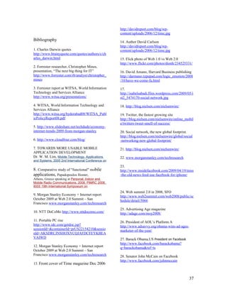 http://davidreport.com/blog/wp-
                                                    content/uploads/2006/12/time.jpg
Bibliography                                        14. Author David Carlson
                                                    http://davidreport.com/blog/wp-
1. Charles Darwin quotes                            content/uploads/2006/12/time.jpg
http://www.brainyquote.com/quotes/authors/c/ch
arles_darwin.html                                   15. Flick photo of Web 1.0 vs Web 2.0
                                                    http://www.flickr.com/photos/dionh/234525331/
2. Forrester researcher, Christopher Mines,
presentation, “The next big thing for IT”           16. David Amano, Harvard Business publishing
http://www.forrester.com/rb/analyst/christopher_    http://darmano.typepad.com/logic_emotion/2008
mines                                               /10/have-we-come-fu.html

3. Forrester report at WITSA, World Information     17.
Technology and Services Alliance                    http://isabelsabadi.files.wordpress.com/2009/05/i
http://www.witsa.org/presentations/                 st2_5474170-social-network.jpg

4. WITSA, World Information Technology and          18. http://blog.nielsen.com/nielsenwire/
Services Alliance
http://www.witsa.org/hyderabad08/WITSA_Publ         19. Twitter, the fastest growing site
icPolicyReport08.pdf                                http://blog.nielsen.com/nielsenwire/online_mobil
                                                    e/twitters-tweet-smell-of-success/
5. http://www.slideshare.net/techdude/economy-
internet-trends-2009-from-morgan-stanley            20. Social network, the new global footprint.
                                                    http://blog.nielsen.com/nielsenwire/global/social
6. http://www.cloudfour.com/blog/                   -networking-new-global-footprint/

7. TOWARDS MORE USABLE MOBILE                       21. http://blog.nielsen.com/nielsenwire/
APPLICATION DEVELOPMENT
Dr. W. M. Lim, Mobile Technology, Applications      22. www.morganstanley.com/techresearch
and Systems, 2005 2nd International Conference on
                                                    23.
8. Comparative study of "functional" mobile         http://www.insidefacebook.com/2009/04/19/miss
applications, Papadopoulos Homer,                   -the-old-news-feed-use-facebook-for-iphone/
Athens, Greece speaking at Personal, Indoor and
Mobile Radio Communications, 2008. PIMRC 2008.
IEEE 19th International Symposium on
                                                    24. Web summit 2.0 in 2008, SFO
9. Morgan Stanley Economy + Internet report         http://www.web2summit.com/web2008/public/sc
October 2009 at Web 2.0 Summit – San                hedule/detail/5066
Francisco www.morganstanley.com/techresearch
                                                    25. Advertising Age magazine
10. NTT DoCoMo http://www.nttdocomo.com/            http://adage.com/moy2008/
11. Portable PC rise                                26. President of AOL’s Platform A
http://www.idc.com/getdoc.jsp?                      http://www.adsavvy.org/obama-wins-ad-ages-
sessionId=&containerId=prUS22154210&sessio          marketer-of-the-year/
nId=AKSDRCJNSHOXYCQJAFDCFEYKBEA
VAIWD                                               27. Barack Obama,US President on Facebook
                                                    http://www.facebook.com/barackobama?
12. Morgan Stanley Economy + Internet report        q=barackobama&ref=ts
October 2009 at Web 2.0 Summit – San
Francisco www.morganstanley.com/techresearch        28. Senator John McCain on Facebook
                                                    http://www.facebook.com/johnmccain
13. Front cover of Time magazine Dec 2006



                                                                                                  37
 