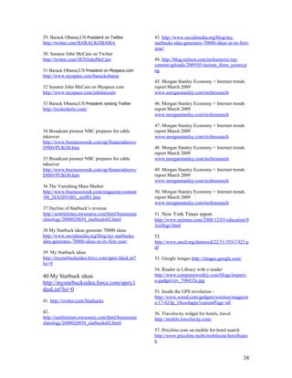 29. Barack Obama,US President on Twitter           43. http://www.socialmedia.org/blog/my-
http://twitter.com/BARACKOBAMA                     starbucks-idea-generates-70000-ideas-in-its-first-
                                                   year/
30. Senator John McCain on Twitter
http://twitter.com/SENJohnMcCain                   44. http://blog.nielsen.com/nielsenwire/wp-
                                                   content/uploads/2009/05/nielsen_three_screen.p
31 Barack Obama,US President on Myspace.com        ng
http://www.myspace.com/barackobama
                                                   45. Morgan Stanley Economy + Internet trends
32 Senator John McCain on Myspace.com              report March 2009
http://www.myspace.com/johnmccain                  www.morganstanley.com/techresearch

33 Barack Obama,US President ranking Twitter       46. Morgan Stanley Economy + Internet trends
http://twitterholic.com/                           report March 2009
                                                   www.morganstanley.com/techresearch

                                                   47. Morgan Stanley Economy + Internet trends
34 Broadcast pioneer NBC prepares for cable        report March 2009
takeover                                           www.morganstanley.com/techresearch
http://www.businessweek.com/ap/financialnews/
D9BVPUKO0.htm                                      48. Morgan Stanley Economy + Internet trends
                                                   report March 2009
35 Broadcast pioneer NBC prepares for cable        www.morganstanley.com/techresearch
takeover
http://www.businessweek.com/ap/financialnews/      49. Morgan Stanley Economy + Internet trends
D9BVPUKO0.htm                                      report March 2009
                                                   www.morganstanley.com/techresearch
36 The Vanishing Mass Market
http://www.businessweek.com/magazine/content       50. Morgan Stanley Economy + Internet trends
/04_28/b3891001_mz001.htm                          report March 2009
                                                   www.morganstanley.com/techresearch
37 Decline of Starbuck’s revenue
http://seattletimes.nwsource.com/html/businesste   51. New York Times report
chnology/2008028854_starbucks02.html               http://www.nytimes.com/2008/12/03/education/0
                                                   3college.html
38 My Starbuck ideas generate 70000 ideas
http://www.socialmedia.org/blog/my-starbucks-      52.
idea-generates-70000-ideas-in-its-first-year/      http://www.oecd.org/dataoecd/22/51/39317423.p
                                                   df
39 My Starbuck ideas
http://mystarbucksidea.force.com/apex/ideaList?    53. Google images http://images.google.com/
lsi=0
                                                   54. Reader in Library with e-reader
40 My Starbuck ideas                               http://www.computerweekly.com/blogs/inspect-
                                                   a-gadget/rex_798432e.jpg
http://mystarbucksidea.force.com/apex/i
deaList?lsi=0                                      55. Inside the GPS revolution -
                                                   http://www.wired.com/gadgets/wireless/magazin
41. http://twitter.com/Starbucks                   e/17-02/lp_10coolapps?currentPage=all
42.                                                56. Travelocity widget for hotels, travel
http://seattletimes.nwsource.com/html/businesste   http://mobile.travelocity.com/
chnology/2008028854_starbucks02.html
                                                   57. Priceline.com on mobile for hotel search
                                                   http://www.priceline.mobi/mobilesite/hotelSearc
                                                   h


                                                                                                  38
 