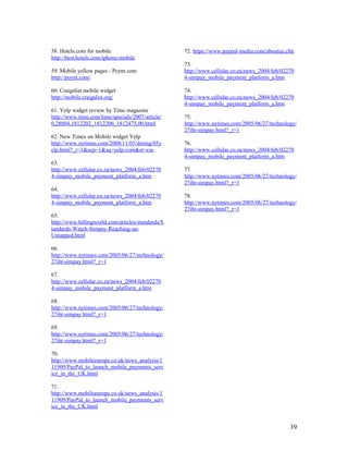 58. Hotels.com for mobile                          72. https://www.paypal-media.com/aboutus.cfm
http://best.hotels.com/iphone-mobile
                                                   73.
59. Mobile yellow pages - Poynt.com                http://www.cellular.co.za/news_2004/feb/02270
http://poynt.com/                                  4-simpay_mobile_payment_platform_a.htm

60. Craigslist mobile widget                       74.
http://mobile.craigslist.org/                      http://www.cellular.co.za/news_2004/feb/02270
                                                   4-simpay_mobile_payment_platform_a.htm
61. Yelp widget review by Time magazine
http://www.time.com/time/specials/2007/article/    75.
0,28804,1812202_1812206_1812475,00.html            http://www.nytimes.com/2005/06/27/technology/
                                                   27iht-simpay.html?_r=1
62. New Times on Mobile widget Yelp
http://www.nytimes.com/2008/11/05/dining/05y       76.
elp.html?_r=1&scp=1&sq=yelp.com&st=cse             http://www.cellular.co.za/news_2004/feb/02270
                                                   4-simpay_mobile_payment_platform_a.htm
63.
http://www.cellular.co.za/news_2004/feb/02270      77.
4-simpay_mobile_payment_platform_a.htm             http://www.nytimes.com/2005/06/27/technology/
                                                   27iht-simpay.html?_r=1
64.
http://www.cellular.co.za/news_2004/feb/02270      78.
4-simpay_mobile_payment_platform_a.htm             http://www.nytimes.com/2005/06/27/technology/
                                                   27iht-simpay.html?_r=1
65.
http://www.billingworld.com/articles/standards/S
tandards-Watch-Simpay-Reaching-an-
Untapped.html

66.
http://www.nytimes.com/2005/06/27/technology/
27iht-simpay.html?_r=1

67.
http://www.cellular.co.za/news_2004/feb/02270
4-simpay_mobile_payment_platform_a.htm

68.
http://www.nytimes.com/2005/06/27/technology/
27iht-simpay.html?_r=1

69.
http://www.nytimes.com/2005/06/27/technology/
27iht-simpay.html?_r=1

70.
http://www.mobileeurope.co.uk/news_analysis/1
11909/PayPal_to_launch_mobile_payments_serv
ice_in_the_UK.html

71.
http://www.mobileeurope.co.uk/news_analysis/1
11909/PayPal_to_launch_mobile_payments_serv
ice_in_the_UK.html


                                                                                              39
 