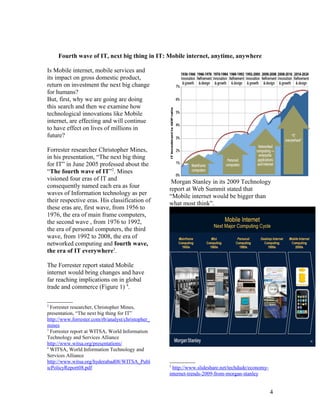 Fourth wave of IT, next big thing in IT: Mobile internet, anytime, anywhere

Is Mobile internet, mobile services and
its impact on gross domestic product,
return on investment the next big change
for humans?
But, first, why we are going are doing
this search and then we examine how
technological innovations like Mobile
internet, are effecting and will continue
to have effect on lives of millions in
future?

Forrester researcher Christopher Mines,
in his presentation, “The next big thing
for IT” in June 2005 professed about the
“The fourth wave of IT”2. Mines
visioned four eras of IT and                        Morgan Stanley in its 2009 Technology
consequently named each era as four                report at Web Summit stated that
waves of Information technology as per             “Mobile internet would be bigger than
their respective eras. His classification of       what most think”.
these eras are, first wave, from 1956 to
1976, the era of main frame computers,
the second wave , from 1976 to 1992,
the era of personal computers, the third
wave, from 1992 to 2008, the era of
networked computing and fourth wave,
the era of IT everywhere3.

The Forrester report stated Mobile
internet would bring changes and have
far reaching implications on in global
trade and commerce (Figure 1) 4.

2
  Forrester researcher, Christopher Mines,
presentation, “The next big thing for IT”
http://www.forrester.com/rb/analyst/christopher_
mines
3
  Forrester report at WITSA, World Information
Technology and Services Alliance
http://www.witsa.org/presentations/
4
  WITSA, World Information Technology and
Services Alliance
http://www.witsa.org/hyderabad08/WITSA_Publ
                                                   5
icPolicyReport08.pdf                                 http://www.slideshare.net/techdude/economy-
                                                   internet-trends-2009-from-morgan-stanley


                                                                                                   4
 