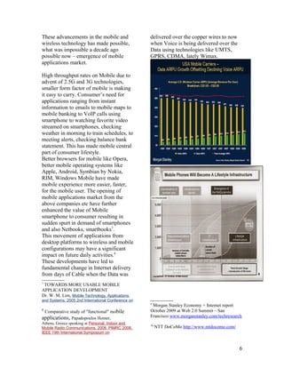 These advancements in the mobile and                delivered over the copper wires to now
wireless technology has made possible,              when Voice is being delivered over the
what was impossible a decade ago                    Data using technologies like UMTS,
possible now – emergence of mobile                  GPRS, CDMA, lately Wimax.
applications market.

High throughput rates on Mobile due to
advent of 2.5G and 3G technologies,
smaller form factor of mobile is making
it easy to carry. Consumer’s need for
applications ranging from instant
information to emails to mobile maps to
mobile banking to VoIP calls using
smartphone to watching favorite video
streamed on smartphones, checking
weather in morning to train schedules, to
meeting alerts, checking balance bank
statement. This has made mobile central
part of consumer lifestyle.
Better browsers for mobile like Opera,
better mobile operating systems like
Apple, Android, Symbian by Nokia,
RIM, Windows Mobile have made
mobile experience more easier, faster,
for the mobile user. The opening of
mobile applications market from the
above companies etc have further
enhanced the value of Mobile
smartphone to consumer resulting in
sudden spurt in demand of smartphones
and also Netbooks, smartbooks7.
This movement of applications from
desktop platforms to wireless and mobile
configurations may have a significant
impact on future daily activities.8
These developments have led to
fundamental change in Internet delivery
from days of Cable when the Data was
7
 TOWARDS MORE USABLE MOBILE
APPLICATION DEVELOPMENT
Dr. W. M. Lim, Mobile Technology, Applications
and Systems, 2005 2nd International Conference on
                                                    9
                                                     Morgan Stanley Economy + Internet report
8
    Comparative study of "functional" mobile        October 2009 at Web 2.0 Summit – San
applications, Papadopoulos Homer,                   Francisco www.morganstanley.com/techresearch
Athens, Greece speaking at Personal, Indoor and     10
Mobile Radio Communications, 2008. PIMRC 2008.           NTT DoCoMo http://www.nttdocomo.com/
IEEE 19th International Symposium on



                                                                                                6
 