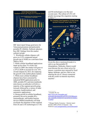 and 4G technologies over the next
                                           several years. The rollout of LTE will
                                           greatly encourage this migration starting
                                           in 2011.”11




IDC latest report brings good news for
Telecommunications and particularly
portable PC (Mobile, Netbook industry).
Key IDC findings from this market
outlook include:
“1. Worldwide cellular chipsets will
grow at a 9.3% compound annual
growth rate (CAGR) on a unit basis from
2009 to 2014.                              Given the above mentioned trends it is
2. While cellular broadband applications   safe to say that portable PC
made up less than 7% of this unit          (Smartphone, Netbooks, Slates) would
volume in 2009, this market will grow at   soon become the new client server for
a 35% CAGR to account for over 16%         masses, a position once enjoyed by fixed
of total chipsets by 2013, far outpacing   laptop, desktops, and two, that we are
the growth in the mobile phone market.     entering the era of “always connected
3. While most cellular broadband           with the world via Internet anywhere,
chipsets have been consumed by             anytime”.
industrial/M2M applications prior to
2008, portable PCs and mini-notebooks
(also known as netbooks) will drive a
majority of the segment growth going
forward, followed by a variety of other
consumer, health/medical, and
automotive applications.                   11
                                             Portable PC rise
4. Strong growth in cellular broadband,    http://www.idc.com/getdoc.jsp?
primarily driven by portable PCs,          sessionId=&containerId=prUS22154210&sessio
mininotebooks, and mobile Internet         nId=AKSDRCJNSHOXYCQJAFDCFEYKBEA
                                           VAIWD
devices (MIDs)/smartbooks will help
accelerate the migration of this segment   12
                                             Morgan Stanley Economy + Internet report
from 2G and 2.5G technologies to 3.5G      October 2009 at Web 2.0 Summit – San
                                           Francisco www.morganstanley.com/techresearch


                                                                                     7
 