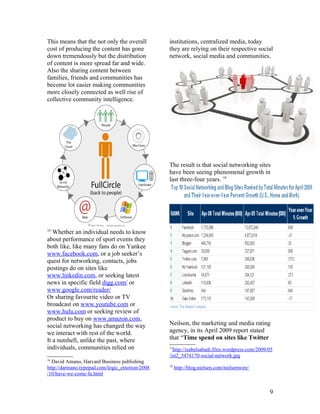 This means that the not only the overall        institutions, centralized media, today
cost of producing the content has gone          they are relying on their respective social
down tremendously but the distribution          network, social media and communities.
of content is more spread far and wide.
Also the sharing content between
families, friends and communities has
become lot easier making communities
more closely connected as well rise of
collective community intelligence.




                                                The result is that social networking sites
                                                have been seeing phenomenal growth in
                                                last three-four years. 18




16
   Whether an individual needs to know
about performance of sport events they
both like, like many fans do on Yankee
www.facebook.com, or a job seeker’s
quest for networking, contacts, jobs
postings do on sites like
www.linkedin.com, or seeking latest
news in specific field digg.com/ or
www.google.com/reader/
Or sharing favourite video or TV
broadcast on www.youtube.com or
www.hulu.com or seeking review of
product to buy on www.amazon.com,
social networking has changed the way           Neilson, the marketing and media rating
we interact with rest of the world.             agency, in its April 2009 report stated
It a nutshell, unlike the past, where           that “Time spend on sites like Twitter
individuals, communities relied on              17
                                                  http://isabelsabadi.files.wordpress.com/2009/05
                                                /ist2_5474170-social-network.jpg
16
  David Amano, Harvard Business publishing
                                                18
http://darmano.typepad.com/logic_emotion/2008        http://blog.nielsen.com/nielsenwire/
/10/have-we-come-fu.html


                                                                                               9
 