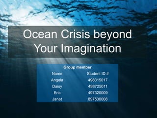 Ocean Crisis beyond
 Your Imagination
             Group member
     Name              Student ID #
    Angela             498315017
     Daisy             498725011
     Eric              497320009
     Janet             897530008
 