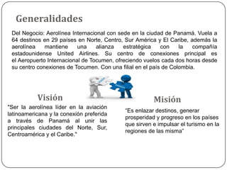 Generalidades
Del Negocio: Aerolínea Internacional con sede en la ciudad de Panamá. Vuela a
64 destinos en 29 países en No...
