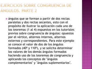  ángulos que se forman a partir de dos rectas
paralelas y dos rectas secantes, esto con el
propósito de ilustrar la aplicación cada uno de
los teoremas (1 al 4) expuestos en los tutoriales
previos sobre congruencia de ángulos: opuestos
por el vértice, alternos internos, alternos
externos y correspondientes. Para este ejemplo
se conoce el valor de dos de los ángulos
formados (40⁰ y 110⁰), y se solicita determinar
los valores de los demás ángulos formados
haciendo uso de los teoremas de congruencia y
aplicando los conceptos de "ángulos
complementarios" y "ángulos suplementarios".
 