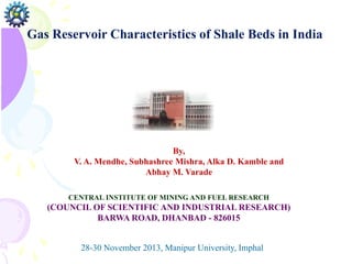 Gas Reservoir Characteristics of Shale Beds in India
By,
V. A. Mendhe, Subhashree Mishra, Alka D. Kamble and
Abhay M. Varade
CENTRAL INSTITUTE OF MINING AND FUEL RESEARCH
(COUNCIL OF SCIENTIFIC AND INDUSTRIAL RESEARCH)
BARWA ROAD, DHANBAD - 826015
28-30 November 2013, Manipur University, Imphal
 
