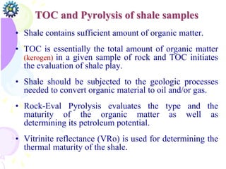 TOC and Pyrolysis of shale samples
• Shale contains sufficient amount of organic matter.
• TOC is essentially the total amount of organic matter
(kerogen) in a given sample of rock and TOC initiates
the evaluation of shale play.
• Shale should be subjected to the geologic processes
needed to convert organic material to oil and/or gas.
• Rock-Eval Pyrolysis evaluates the type and the
maturity of the organic matter as well as
determining its petroleum potential.
• Vitrinite reflectance (VRo) is used for determining the
thermal maturity of the shale.
 