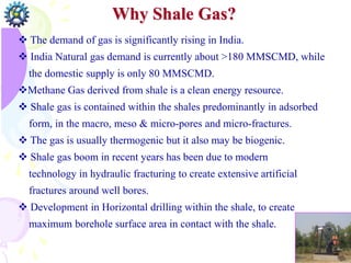 Why Shale Gas?
CBM Recovery
 The demand of gas is significantly rising in India.
 India Natural gas demand is currently about >180 MMSCMD, while
the domestic supply is only 80 MMSCMD.
Methane Gas derived from shale is a clean energy resource.
 Shale gas is contained within the shales predominantly in adsorbed
form, in the macro, meso & micro-pores and micro-fractures.
 The gas is usually thermogenic but it also may be biogenic.
 Shale gas boom in recent years has been due to modern
technology in hydraulic fracturing to create extensive artificial
fractures around well bores.
 Development in Horizontal drilling within the shale, to create
maximum borehole surface area in contact with the shale.
 