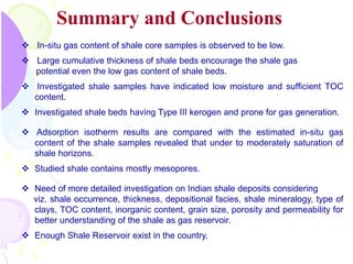 Summary and Conclusions
 In-situ gas content of shale core samples is observed to be low.
 Large cumulative thickness of shale beds encourage the shale gas
potential even the low gas content of shale beds.
 Investigated shale samples have indicated low moisture and sufficient TOC
content.
 Investigated shale beds having Type III kerogen and prone for gas generation.
 Adsorption isotherm results are compared with the estimated in-situ gas
content of the shale samples revealed that under to moderately saturation of
shale horizons.
 Studied shale contains mostly mesopores.
 Need of more detailed investigation on Indian shale deposits considering
viz. shale occurrence, thickness, depositional facies, shale mineralogy, type of
clays, TOC content, inorganic content, grain size, porosity and permeability for
better understanding of the shale as gas reservoir.
 Enough Shale Reservoir exist in the country.
 
