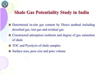 Shale Gas Potentiality Study in India
Determined in-situ gas content by Direct method including
desorbed gas, lost gas and residual gas.
Constructed adsorption isotherm and degree of gas saturation
of shale
TOC and Pyrolysis of shale samples
Surface area, pore size and pore volume
 