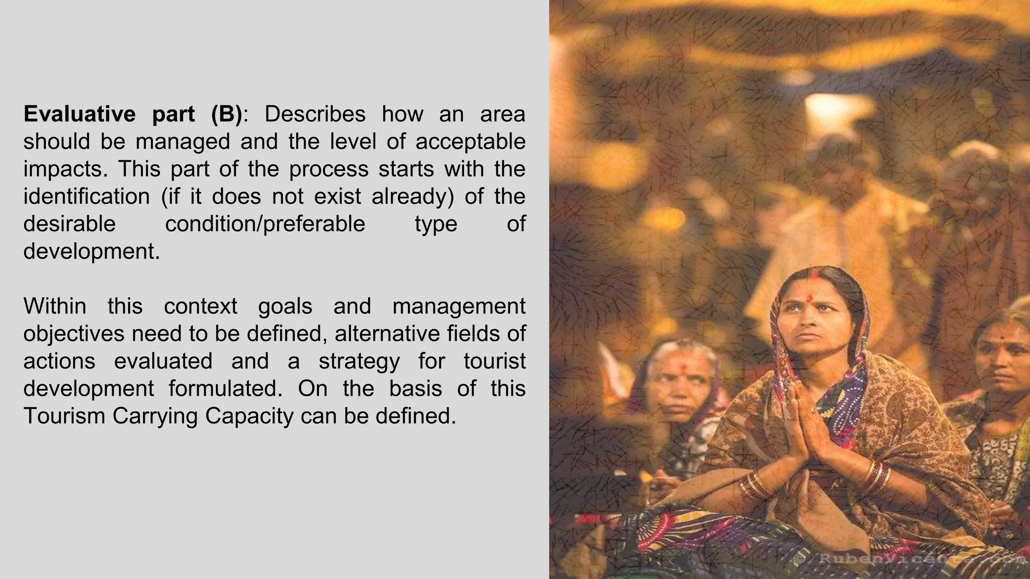 Evaluative part (B): Describes how an area
should be managed and the level of acceptable
impacts. This part of the process starts with the
identification (if it does not exist already) of the
desirable condition/preferable type of
development.
Within this context goals and management
objectives need to be defined, alternative fields of
actions evaluated and a strategy for tourist
development formulated. On the basis of this
Tourism Carrying Capacity can be defined.
 