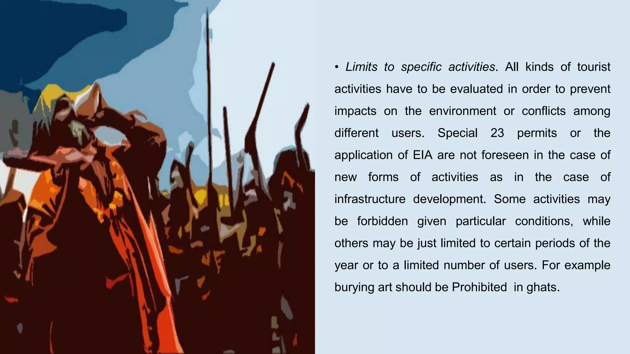 • Limits to specific activities. All kinds of tourist
activities have to be evaluated in order to prevent
impacts on the environment or conflicts among
different users. Special 23 permits or the
application of EIA are not foreseen in the case of
new forms of activities as in the case of
infrastructure development. Some activities may
be forbidden given particular conditions, while
others may be just limited to certain periods of the
year or to a limited number of users. For example
burying art should be Prohibited in ghats.
 