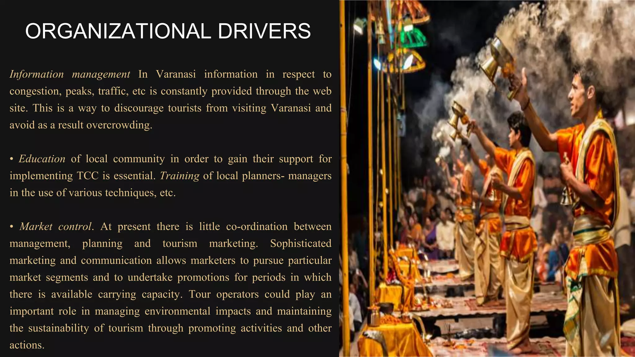 Information management In Varanasi information in respect to
congestion, peaks, traffic, etc is constantly provided through the web
site. This is a way to discourage tourists from visiting Varanasi and
avoid as a result overcrowding.
• Education of local community in order to gain their support for
implementing TCC is essential. Training of local planners- managers
in the use of various techniques, etc.
• Market control. At present there is little co-ordination between
management, planning and tourism marketing. Sophisticated
marketing and communication allows marketers to pursue particular
market segments and to undertake promotions for periods in which
there is available carrying capacity. Tour operators could play an
important role in managing environmental impacts and maintaining
the sustainability of tourism through promoting activities and other
actions.
ORGANIZATIONAL DRIVERS
 
