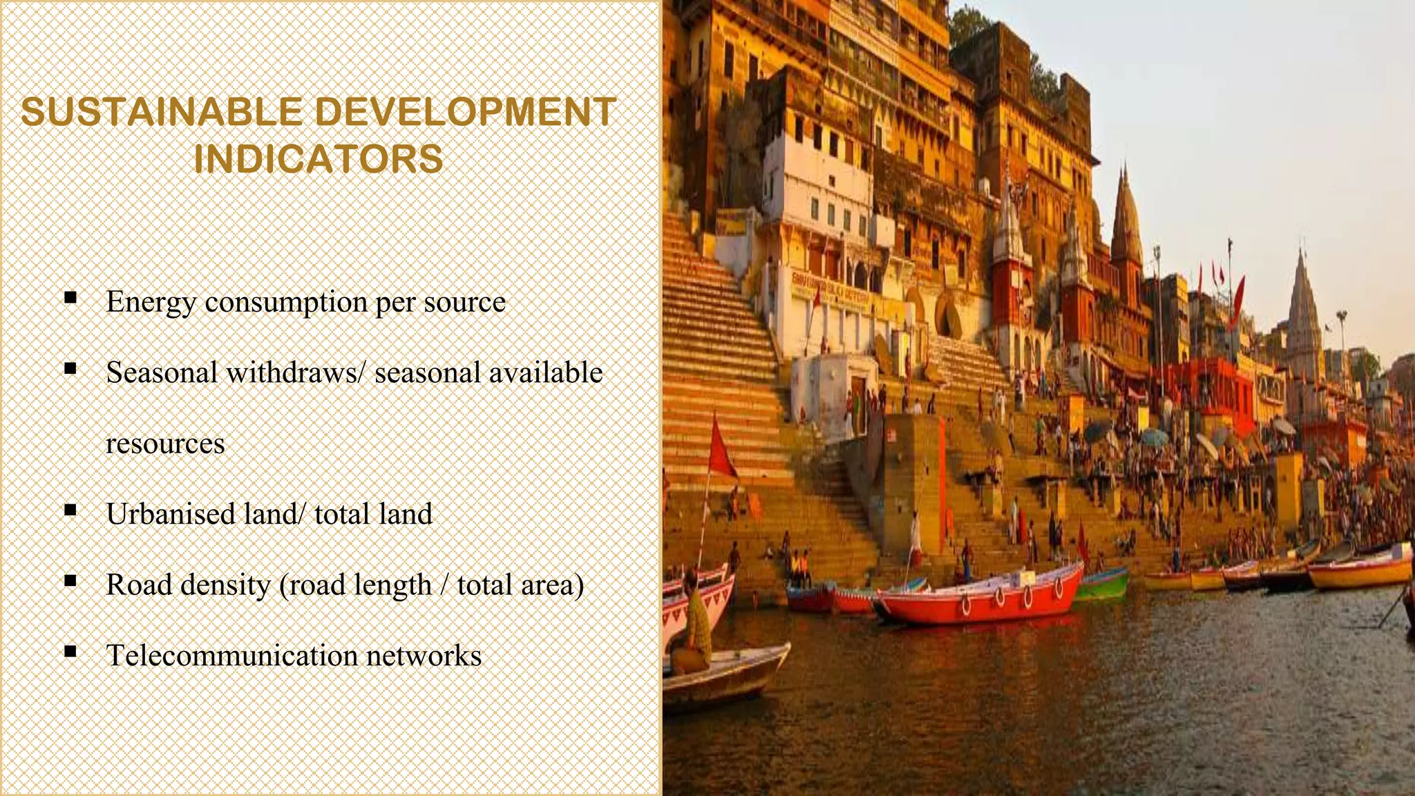 SUSTAINABLE DEVELOPMENT
INDICATORS
 Energy consumption per source
 Seasonal withdraws/ seasonal available
resources
 Urbanised land/ total land
 Road density (road length / total area)
 Telecommunication networks
 