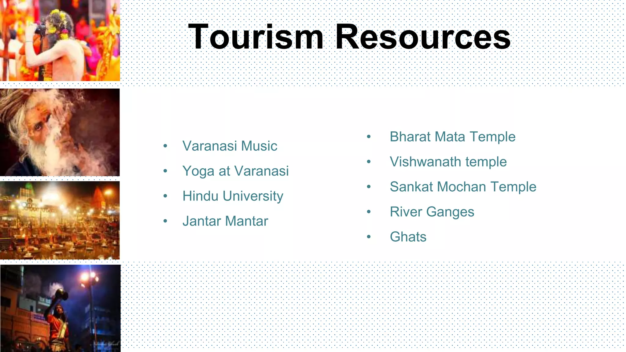 • Bharat Mata Temple
• Vishwanath temple
• Sankat Mochan Temple
• River Ganges
• Ghats
• Varanasi Music
• Yoga at Varanasi
• Hindu University
• Jantar Mantar
Tourism Resources
 