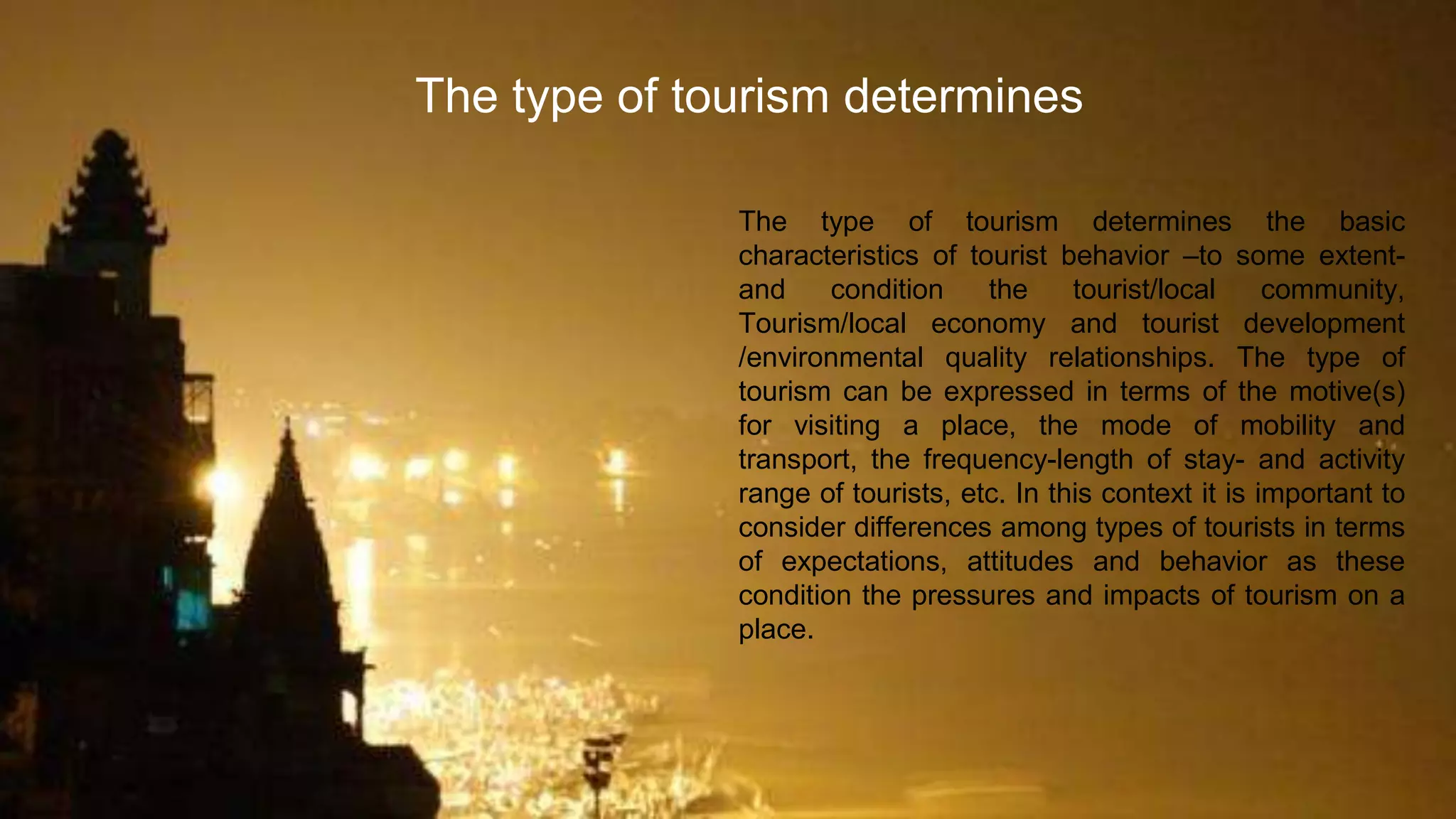 The type of tourism determines the basic
characteristics of tourist behavior –to some extent-
and condition the tourist/local community,
Tourism/local economy and tourist development
/environmental quality relationships. The type of
tourism can be expressed in terms of the motive(s)
for visiting a place, the mode of mobility and
transport, the frequency-length of stay- and activity
range of tourists, etc. In this context it is important to
consider differences among types of tourists in terms
of expectations, attitudes and behavior as these
condition the pressures and impacts of tourism on a
place.
The type of tourism determines
 