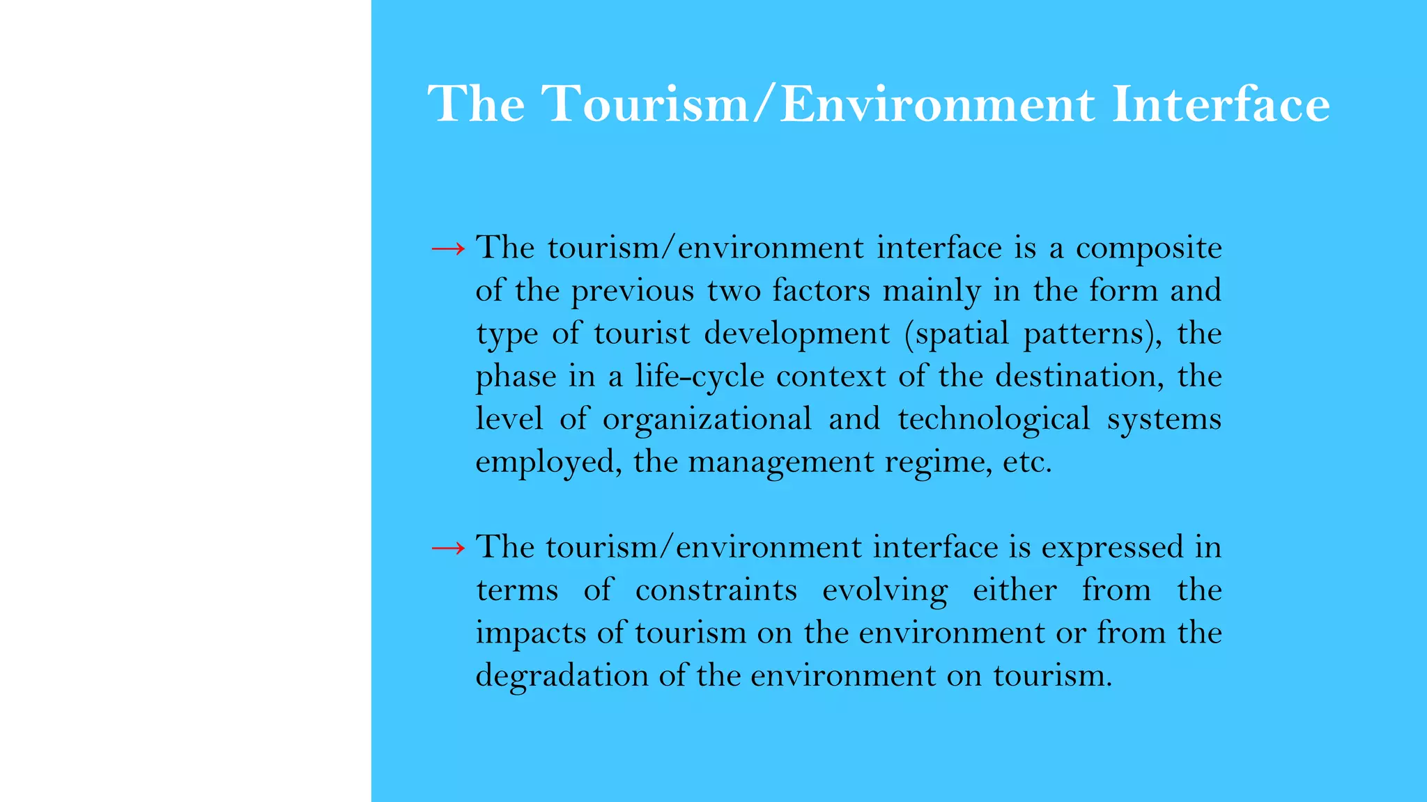 → The tourism/environment interface is a composite
of the previous two factors mainly in the form and
type of tourist development (spatial patterns), the
phase in a life-cycle context of the destination, the
level of organizational and technological systems
employed, the management regime, etc.
→ The tourism/environment interface is expressed in
terms of constraints evolving either from the
impacts of tourism on the environment or from the
degradation of the environment on tourism.
The Tourism/Environment Interface
 