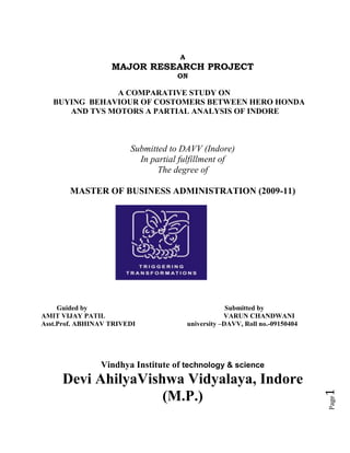 A
                   MAJOR RESEARCH PROJECT
                                    ON

               A COMPARATIVE STUDY ON
   BUYING BEHAVIOUR OF COSTOMERS BETWEEN HERO HONDA
      AND TVS MOTORS A PARTIAL ANALYSIS OF INDORE



                        Submitted to DAVV (Indore)
                          In partial fulfillment of
                               The degree of

       MASTER OF BUSINESS ADMINISTRATION (2009-11)




     Guided by                                       Submitted by
AMIT VIJAY PATIL                                    VARUN CHANDWANI
Asst.Prof. ABHINAV TRIVEDI              university –DAVV, Roll no.-09150404




                Vindhya Institute of technology & science
     Devi AhilyaVishwa Vidyalaya, Indore
                                                                              1




                    (M.P.)
                                                                              Page
 