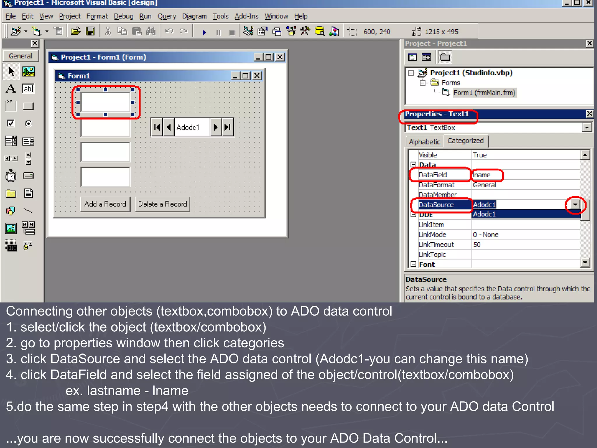 Connecting other objects (textbox,combobox) to ADO data control 1. select/click the object (textbox/combobox) 2. go to properties window then click categories 3. click DataSource and select the ADO data control (Adodc1-you can change this name) 4. click DataField and select the field assigned of the object/control(textbox/combobox) ex. lastname - lname 5.do the same step in step4 with the other objects needs to connect to your ADO data Control ...you are now successfully connect the objects to your ADO Data Control... 