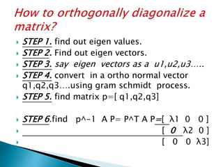  STEP 1. find out eigen values.
 STEP 2. Find out eigen vectors.
 STEP 3. say eigen vectors as a u1,u2,u3…..
 STEP 4. convert in a ortho normal vector
q1,q2,q3….using gram schmidt process.
 STEP 5. find matrix p=[ q1,q2,q3]
 STEP 6.find p^-1 A P= P^T A P=[ λ1 0 0 ]
 [ 0 λ2 0 ]
 [ 0 0 λ3]
 