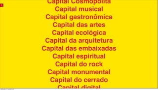 Capital Cosmopolita
Capital musical
Capital gastronômica
Capital das artes
Capital ecológica
Capital da arquitetura
Capital das embaixadas
Capital espiritual
Capital do rock
Capital monumental
Capital do cerrado
Capital digitalquinta-feira, 11 de julho de 13
 