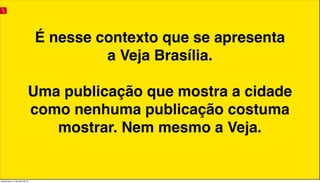 É nesse contexto que se apresenta
a Veja Brasília.
Uma publicação que mostra a cidade
como nenhuma publicação costuma
mostrar. Nem mesmo a Veja.
quinta-feira, 11 de julho de 13
 