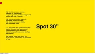 Spot 30”
Veja Brasília como sua cozinha,
sua mesa ou sala de jantar,
seu palco, garagem, jardim ou playground
seu céu, seu chão e seu mar.
Veja Brasília como o seu esquenta,
Sua balada, exposição ou spa
Veja Brasília como a sua cidade,
veja como o seu lugar.
Loc.: Sua revista Veja agora vem com Veja
Brasília. Diversão, arte, gastronomia,
comportamento e tudo de bom que
Brasília tem pra oferecer, como só a Veja
sabe mostrar.
Veja Brasília. Como você nunca viu.
Já nas bancas. E para todos os assinantes
de Veja.
quinta-feira, 11 de julho de 13
 