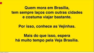Quem mora em Brasília,
tem sempre laços com outras cidades
e costuma viajar bastante.
Por isso, conhece as Vejinhas.
Mais do que isso, espera
há muito tempo pela Veja Brasília.
quinta-feira, 11 de julho de 13
 