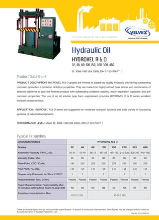 Hydraulic Oil
HYDROVEL R & O
32, 46, 68, 100, 150, 220, 320, 460
IS: 3098-1983 (RA 2004), DIN 51 524 PART 1
PRODUCT DESCRIPTION: HYDROVEL R & O grades are mineral oil based top quality hydraulic oils having outstanding
corrosion protection / oxidation inhibition properties. They are made from highly refined base stocks and combination of
selected additives to give the finished product with outstanding oxidation stability, water separation capability and anti
corrosion properties. The use of an oil soluble type foam suppressant provides HYDROVEL R & O series excellent
antifoam characteristics.
APPLICATION: HYDROVEL R & O series are suggested for moderate hydraulic systems and wide variety of circulating
systems of industrial equipments.
PERFORMANCE LEVEL: Meets IS: 3098-1983 (RA 2004), DIN 51 524 PART 1
These are typical figures and do not constitute a specification. In pursuit of continuous improvement, these figures may be changed without notice at
the sole discretion of Nandan Petrochem Ltd.
200
Product Data Sheet
Typical Properties
40-37-3 (30)40-37-3 (20)
CHARACTERISTICS HYDROVEL R & O
Grades 32 46 68 100 150 220 320 460
Kinematic Viscosity @40°C, cSt. 30-34 43-49 66-72 95-105 145-160 210-230 300-340 440 -480
Viscosity Index, Min. 95 95 95 90 90 90 90 90
Flash Point ,COC,°C,Min. 190 200 220 220 220 230 250 250
Pour Point, °C, Max. (-)6 (-)3 (-)3 (-)3 (-)3 (-)3 (-)3 (-)3
Copper strip Corrosion for 3 hrs @100°C. 1 1 1 1 1 1 1 1
Rust prevention Test, 24 hrs. Passes Passes Passes Passes Passes Passes Passes Passes
Foam Characteristics: Foam stability after
10 minutes settling time ,foam ml,seq I/II/III Nil Nil Nil Nil Nil Nil Nil Nil
Emulsion characteristics, Max.
Rev.No. 01-01/04/2013
 
