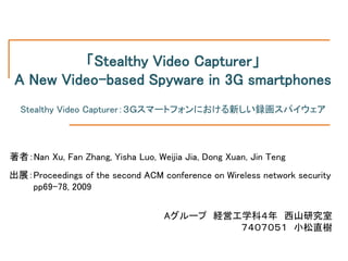 「Stealthy Video Capturer」
 A New Video-based Spyware in 3G smartphones
  Stealthy Video Capturer：３Ｇスマートフォンにおける新しい録画スパイウェア



著者：Nan Xu, Fan Zhang, Yisha Luo, Weijia Jia, Dong Xuan, Jin Teng
出展：Proceedings of the second ACM conference on Wireless network security
   pp69-78, 2009


                                   Aグループ 経営工学科４年 西山研究室
                                            ７４０７０５１ 小松直樹
 
