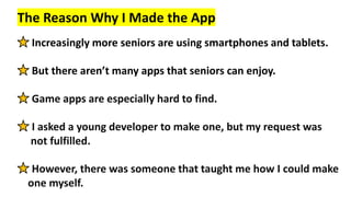 The Reason Why I Made the App
Increasingly more seniors are using smartphones and tablets.
But there aren’t many apps that...