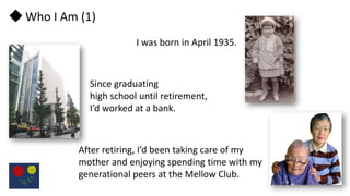 ◆ Who I Am (1)
I was born in April 1935.
Since graduating
high school until retirement,
I’d worked at a bank.
After retiri...