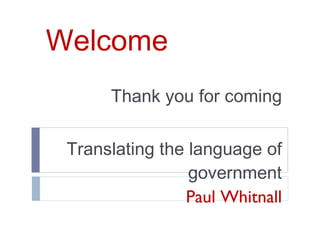Welcome Thank you for coming Translating the language of government Paul Whitnall 