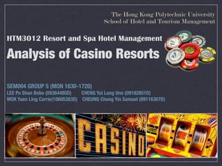 The Hong Kong Polytechnic University
                                         School of Hotel and Tourism Management

HTM3012 Resort and Spa Hotel Management

Analysis of Casino Resorts

SEM004 GROUP 5 (MON 1630-1720)
LEE Po Shan Bobo (09364485D)    CHENG Yui Lung Uno (09182851D)
MOK Yuen Ling Carrie(10605383D) CHEUNG Chung Yin Samuel (09116307D)
 