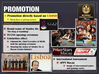 PROMOTION
Promotion directly based on CASINO
   Mainly focus on gaming business



Brand name of Stanley Ho
"The King of Gambling"
TV-CNN opening ceremony
Celebrities effect
   Edmund Ho, Chief Executive of MSAR,
   held the opening ceremony
   Showing the status of Stanley Ho in
   Macau Casino Industry



                                         International tournament
                                            APPT Macau
                                                 Image of international poker
                                                 and gaming centre
 
