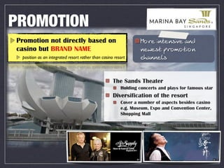 PROMOTION
Promotion not directly based on                                  -IL? CHN?HMCP? ;H>
casino but BRAND NAME                                            H?Q?MN JLIGINCIH
 position as an integrated resort rather than casino resort      =B;HH?FM


                                                    The Sands Theater
                                                        Holding concerts and plays for famous star
                                                    Diversification of the resort
                                                        Cover a number of aspects besides casino
                                                        e.g. Museum, Expo and Convention Center,
                                                        Shopping Mall
 