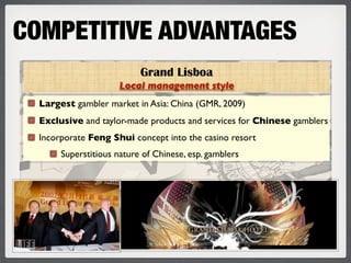 COMPETITIVE ADVANTAGES
                           Grand Lisboa
                      Local management style
  Largest gambler market in Asia: China (GMR, 2009)
  Exclusive and taylor-made products and services for Chinese gamblers
  Incorporate Feng Shui concept into the casino resort
       Superstitious nature of Chinese, esp. gamblers
 