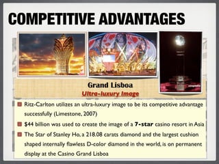 COMPETITIVE ADVANTAGES


                            Grand Lisboa
                          Ultra-luxury Image
  Ritz-Carlton utilizes an ultra-luxury image to be its competitive advantage
  successfully (Limestone, 2007)
  $44 billion was used to create the image of a 7-star casino resort in Asia
  The Star of Stanley Ho, a 218.08 carats diamond and the largest cushion
  shaped internally ﬂawless D-color diamond in the world, is on permanent
  display at the Casino Grand Lisboa
 