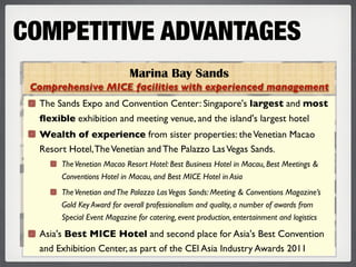 COMPETITIVE ADVANTAGES
                            Marina Bay Sands
 Comprehensive MICE facilities with experienced management
  The Sands Expo and Convention Center: Singapore's largest and most
  ﬂexible exhibition and meeting venue, and the island's largest hotel
  Wealth of experience from sister properties: the Venetian Macao
  Resort Hotel, The Venetian and The Palazzo Las Vegas Sands.
       The Venetian Macao Resort Hotel: Best Business Hotel in Macau, Best Meetings &
       Conventions Hotel in Macau, and Best MICE Hotel in Asia
       The Venetian and The Palazzo Las Vegas Sands: Meeting & Conventions Magazine’s
       Gold Key Award for overall professionalism and quality, a number of awards from
       Special Event Magazine for catering, event production, entertainment and logistics

  Asia's Best MICE Hotel and second place for Asia's Best Convention
  and Exhibition Center, as part of the CEI Asia Industry Awards 2011
 