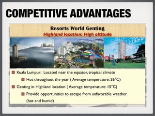 COMPETITIVE ADVANTAGES
                    Resorts World Genting
                Highland location: High altitude




 Kuala Lumpur: Located near the equator, tropical climate
      Hot throughout the year ( Average temperature: 26°C)
 Genting in Highland location ( Average temperature: 15°C)
      Provide opportunities to escape from unfavorable weather
      (hot and humid)
 