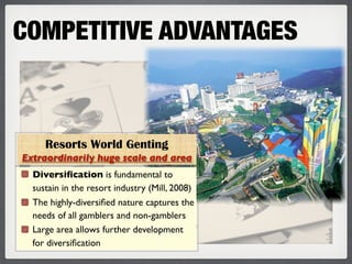 COMPETITIVE ADVANTAGES



     Resorts World Genting
Extraordinarily huge scale and area
  Diversiﬁcation is fundamental to
  sustain in the resort industry (Mill, 2008)
  The highly-diversiﬁed nature captures the
  needs of all gamblers and non-gamblers
  Large area allows further development
  for diversiﬁcation
 
