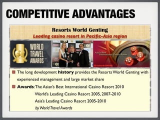 COMPETITIVE ADVANTAGES
                   Resorts World Genting
         Leading casino resort in Paciﬁc-Asia region




 The long development history provides the Resorts World Genting with
 experienced management and large market share
 Awards: The Asian’s Best International Casino Resort 2010
          World’s Leading Casino Resort 2005, 2007-2010
          Asia’s Leading Casino Resort 2005-2010
          by World Travel Awards
 