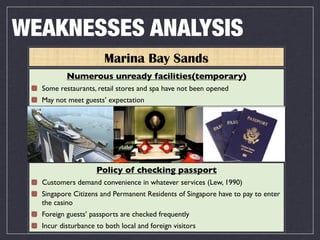 WEAKNESSES ANALYSIS
                       Marina Bay Sands
          Numerous unready facilities(temporary)
  Some restaurants, retail stores and spa have not been opened
  May not meet guests’ expectation




                    Policy of checking passport
  Customers demand convenience in whatever services (Lew, 1990)
  Singapore Citizens and Permanent Residents of Singapore have to pay to enter
  the casino
  Foreign guests’ passports are checked frequently
  Incur disturbance to both local and foreign visitors
 