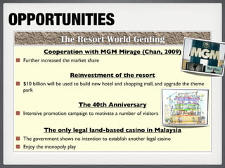 OPPORTUNITIES
                  The Resort World Genting
          Cooperation with MGM Mirage (Chan, 2009)
 Further increased the market share

                      Reinvestment of the resort
 $10 billion will be used to build new hotel and shopping mall, and upgrade the theme
 park

                           The 40th Anniversary
 Intensive promotion campaign to motivate a number of visitors


          The only legal land-based casino in Malaysia
 The government shows no intention to establish another legal casino
 Enjoy the monopoly play
 
