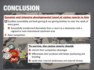 CONCLUSION
Dynamic and intensive developmental trend of casino resorts in Asia
  Excellent accessibility and both gaming & non gaming facilities to cater the needs of
  every guest
     Successfully transformed themselves from a resort to a destination with a
     regional or even international catchment area
X Keen competition



                        To survive, the casino resorts should:
                           cherish their competitive advantages
                           differentiate their products with better positioning and
                           branding
                           tackle their internal weaknesses and external threats
 